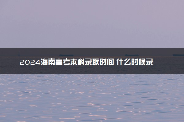 2024海南高考本科录取时间 什么时候录取