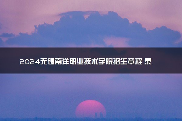 2024无锡南洋职业技术学院招生章程 录取规则是什么