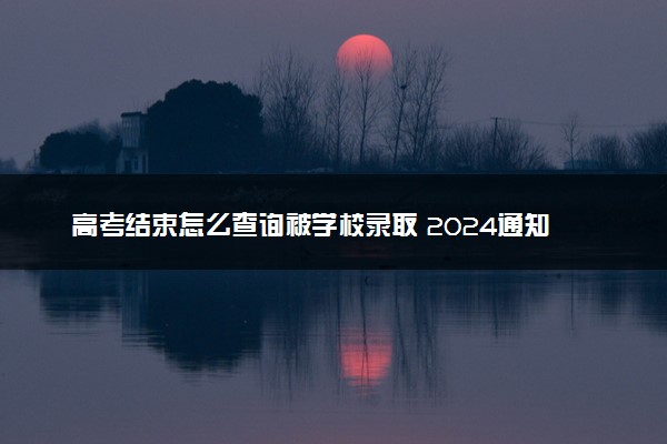 高考结束怎么查询被学校录取 2024通知书何时到