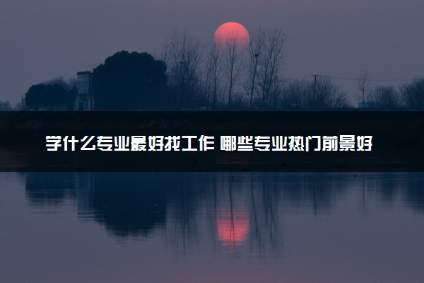 学什么专业最好找工作 哪些专业热门前景好