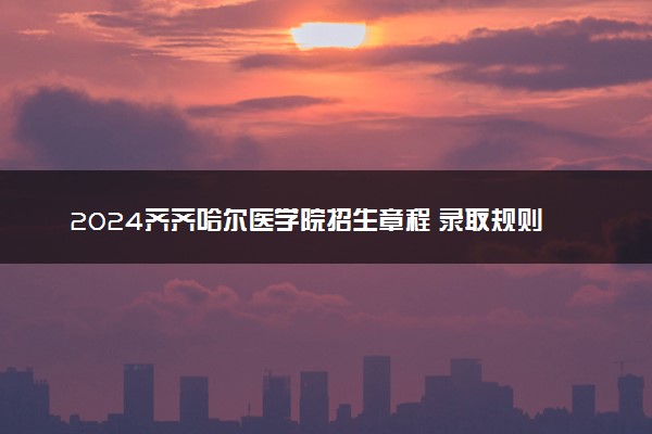 2024齐齐哈尔医学院招生章程 录取规则是什么