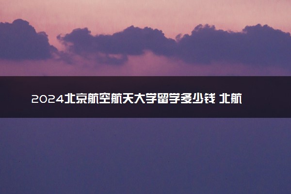 2024北京航空航天大学留学多少钱 北航出国班靠谱吗