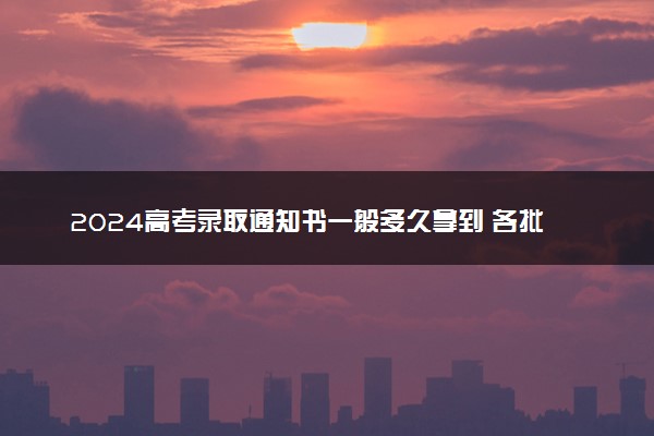 2024高考录取通知书一般多久拿到 各批次几月份发放