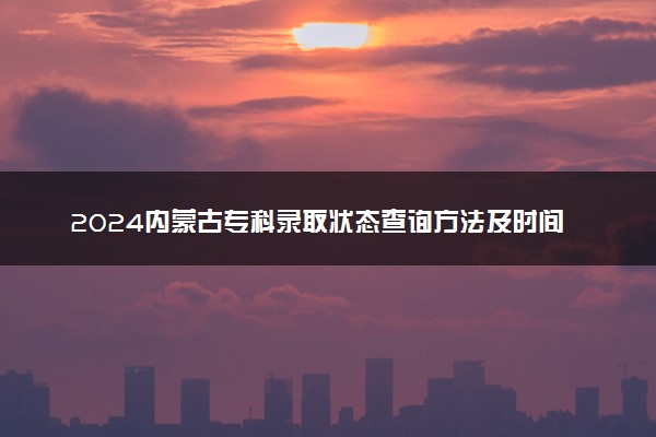 2024内蒙古专科录取状态查询方法及时间 哪天出录取结果