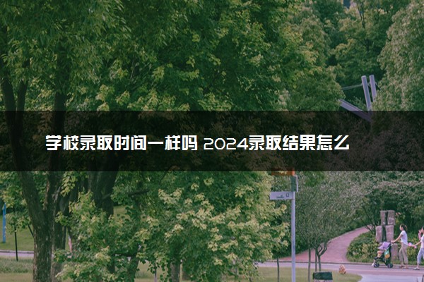 学校录取时间一样吗 2024录取结果怎么查询