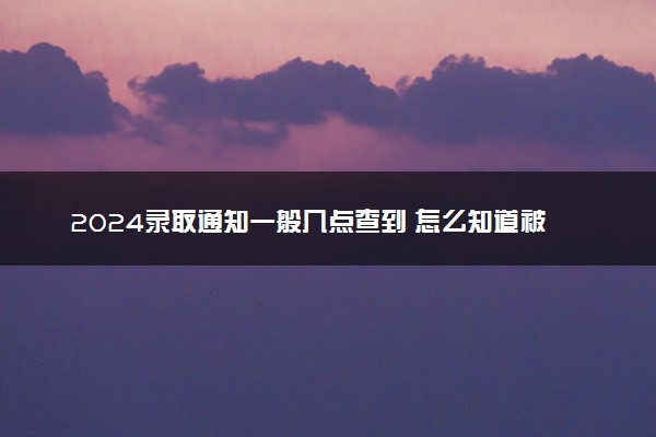 2024录取通知一般几点查到 怎么知道被录取