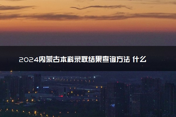 2024内蒙古本科录取结果查询方法 什么时候结束录取