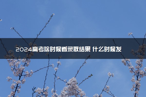 2024高考啥时候看录取结果 什么时候发录取通知书