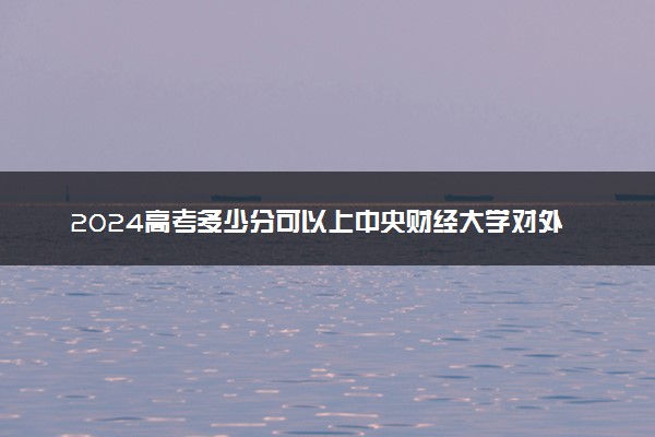 2024高考多少分可以上中央财经大学对外合作办学