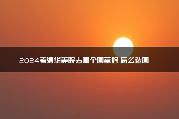 2024考清华美院去哪个画室好 怎么选画室