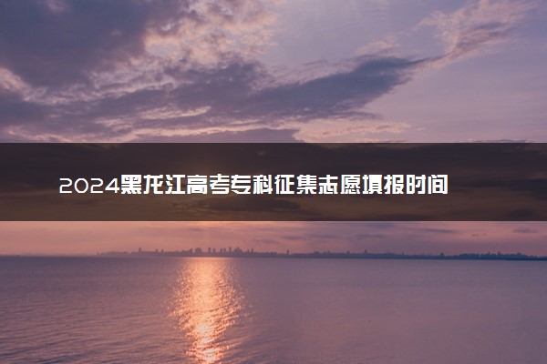 2024黑龙江高考专科征集志愿填报时间 几号几点截止