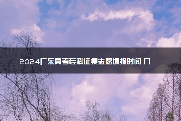 2024广东高考专科征集志愿填报时间 几号几点截止