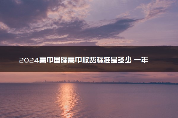 2024高中国际高中收费标准是多少 一年要花多少钱