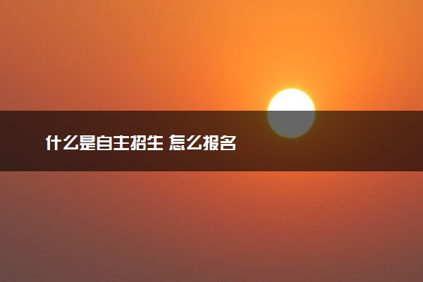 什么是自主招生 怎么报名