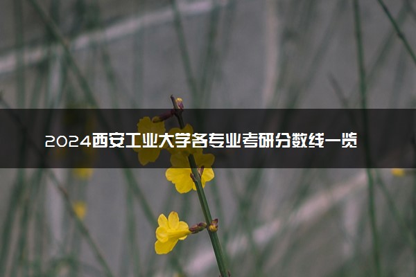 2024西安工业大学各专业考研分数线一览表 历年复试线汇总