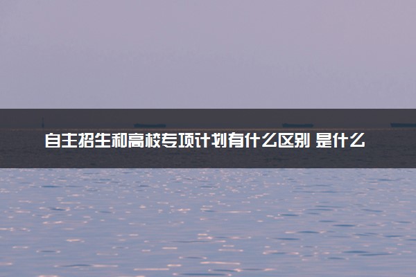 自主招生和高校专项计划有什么区别 是什么意思