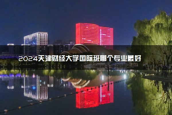 2024天津财经大学国际班哪个专业最好 未来好就业的