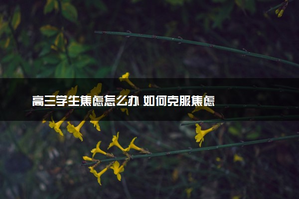 高三学生焦虑怎么办 如何克服焦虑