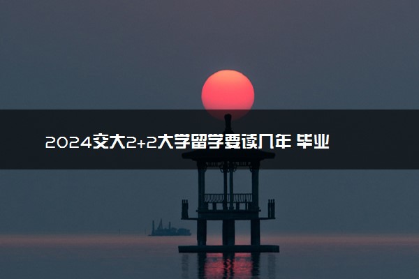 2024交大2+2大学留学要读几年 毕业证是啥样的