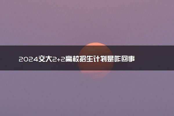 2024交大2+2高校招生计划是咋回事 有哪些要求