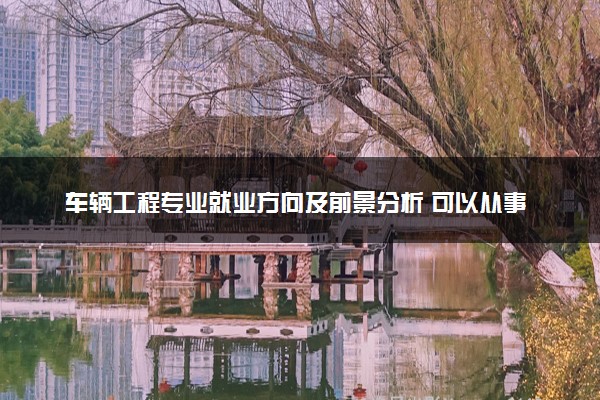 车辆工程专业就业方向及前景分析 可以从事什么工作