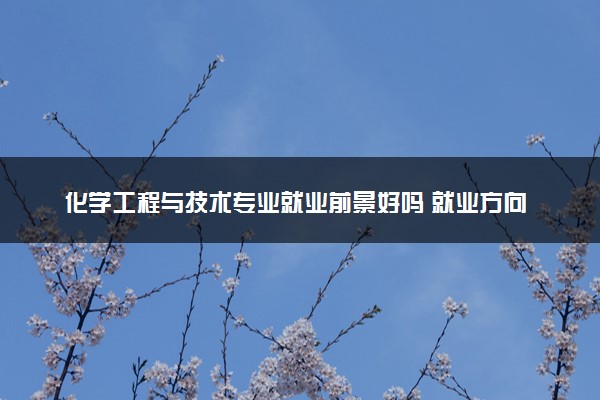 化学工程与技术专业就业前景好吗 就业方向是什么