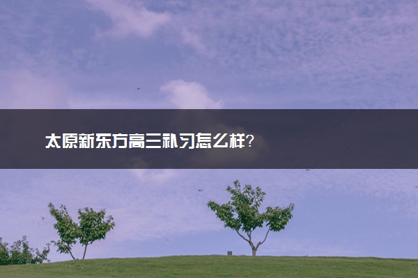 太原新东方高三补习怎么样？