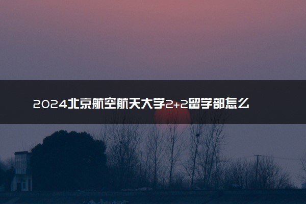 2024北京航空航天大学2+2留学部怎么样 含金量如何