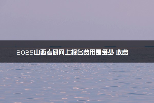 2025山西考研网上报名费用是多少 收费标准是什么