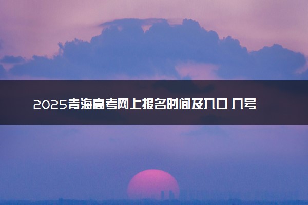 2025青海高考网上报名时间及入口 几号开始报名