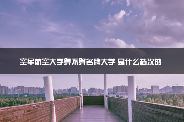 空军航空大学算不算名牌大学 是什么档次的高校