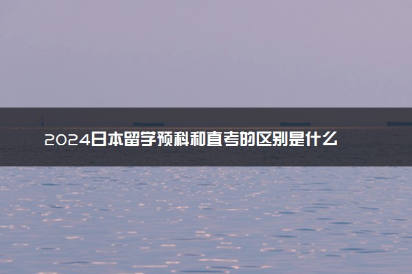 2024日本留学预科和直考的区别是什么 哪个好