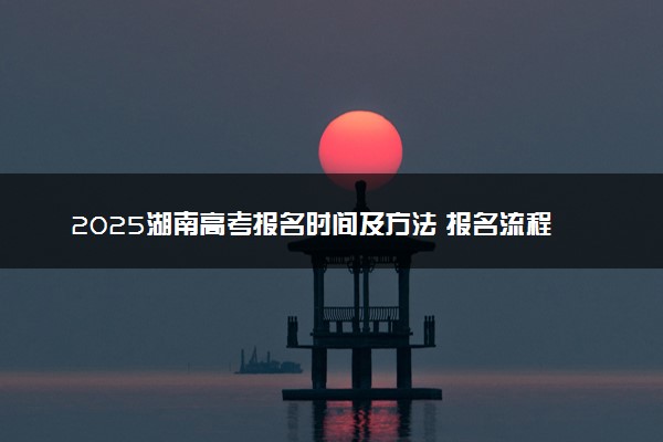 2025湖南高考报名时间及方法 报名流程有哪些