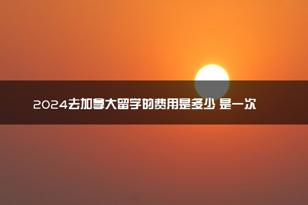 2024去加拿大留学的费用是多少 是一次性付清吗