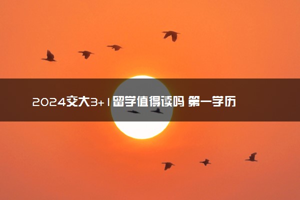 2024交大3+1留学值得读吗 第一学历是什么