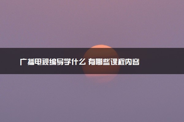 广播电视编导学什么 有哪些课程内容