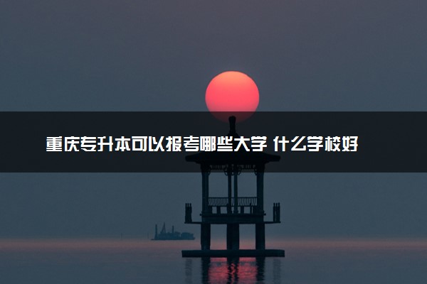 重庆专升本可以报考哪些大学 什么学校好