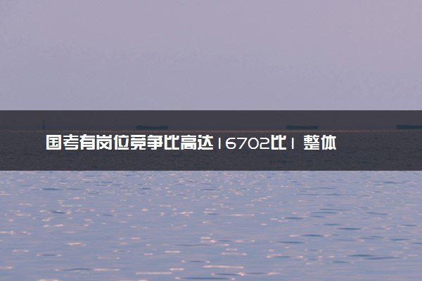 国考有岗位竞争比高达16702比1 整体招录要求设置宽泛