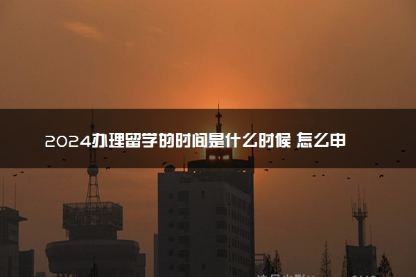 2024办理留学的时间是什么时候 怎么申请