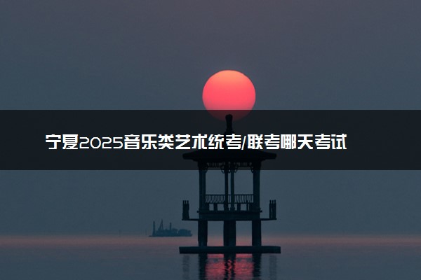 宁夏2025音乐类艺术统考/联考哪天考试 考完后多久出分