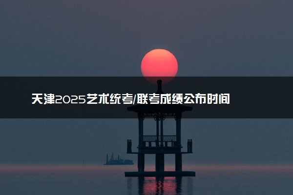 天津2025艺术统考/联考成绩公布时间 什么时候出分