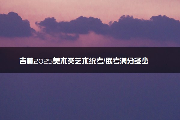 吉林2025美术类艺术统考/联考满分多少 各科分值是多少