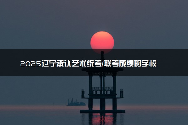 2025辽宁承认艺术统考/联考成绩的学校及专业 最新汇总