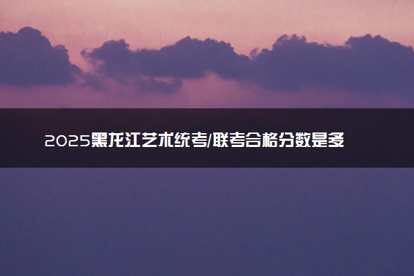 2025黑龙江艺术统考/联考合格分数是多少 历年合格线汇总