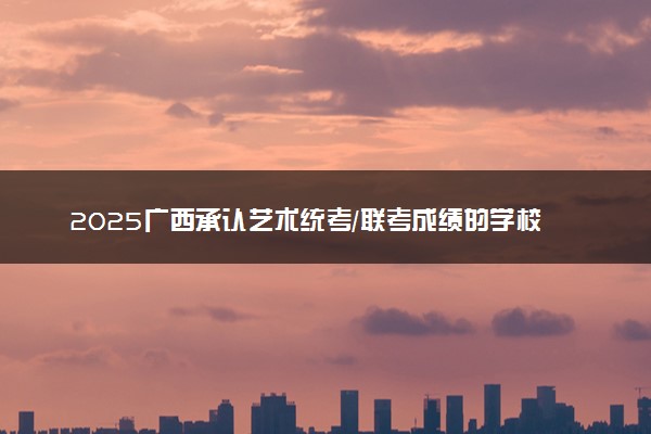 2025广西承认艺术统考/联考成绩的学校及专业 最新汇总