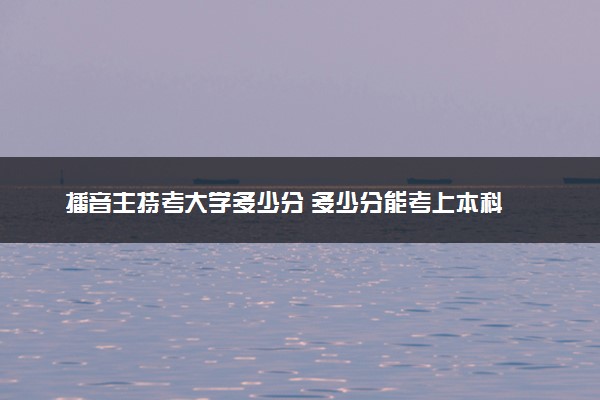 播音主持考大学多少分 多少分能考上本科