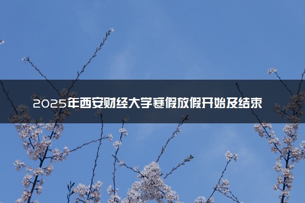 2025年西安财经大学寒假放假开始及结束时间 几号开学