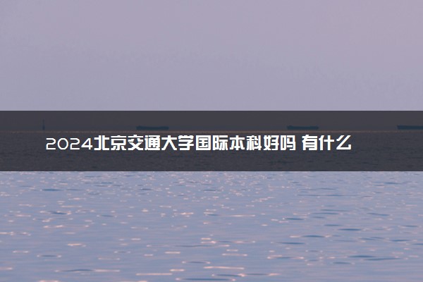 2024北京交通大学国际本科好吗 有什么优势