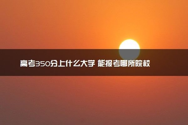 高考350分上什么大学 能报考哪所院校