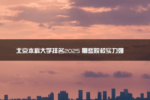 北京本科大学排名2025 哪些院校实力强